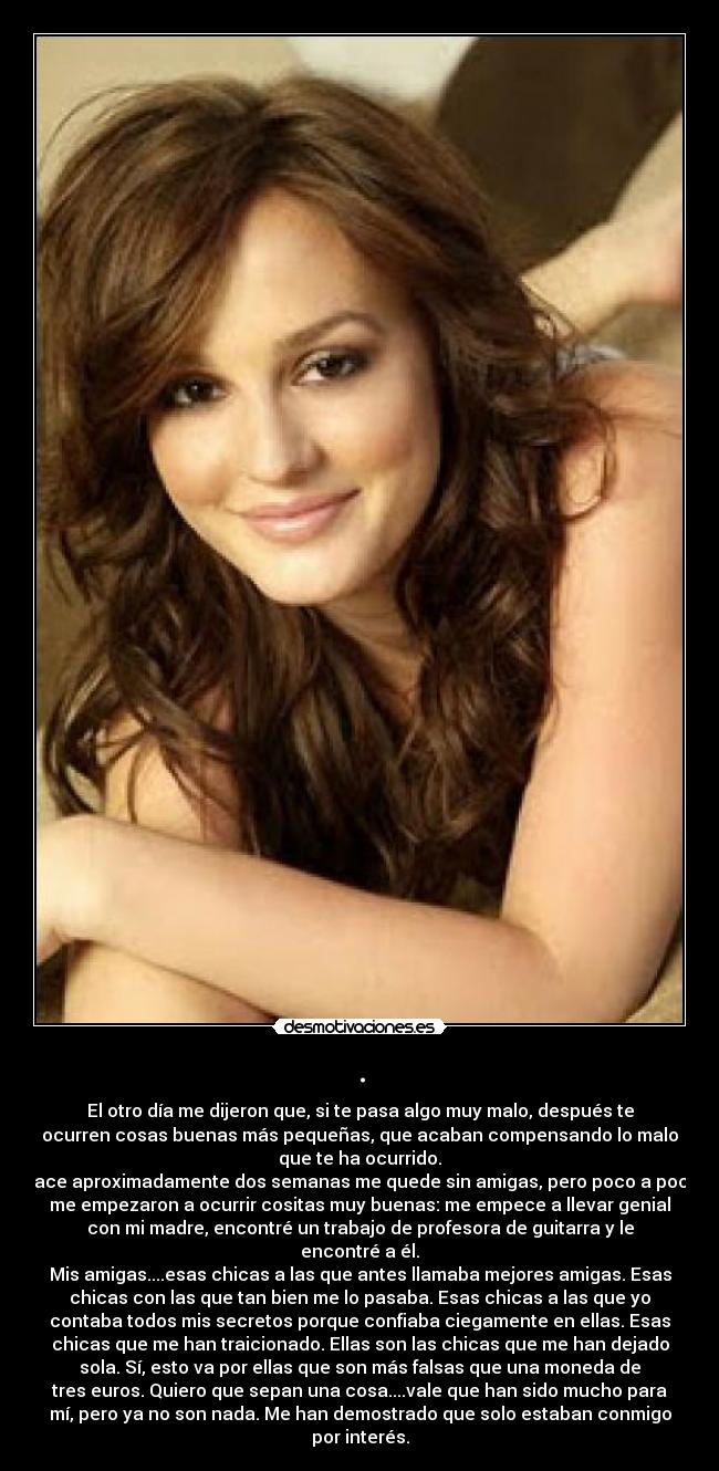 . - El otro día me dijeron que, si te pasa algo muy malo, después te
ocurren cosas buenas más pequeñas, que acaban compensando lo malo
que te ha ocurrido.
Hace aproximadamente dos semanas me quede sin amigas, pero poco a poco
me empezaron a ocurrir cositas muy buenas: me empece a llevar genial
con mi madre, encontré un trabajo de profesora de guitarra y le
encontré a él.
Mis amigas....esas chicas a las que antes llamaba mejores amigas. Esas
chicas con las que tan bien me lo pasaba. Esas chicas a las que yo
contaba todos mis secretos porque confiaba ciegamente en ellas. Esas
chicas que me han traicionado. Ellas son las chicas que me han dejado
sola. Sí, esto va por ellas que son más falsas que una moneda de
tres euros. Quiero que sepan una cosa....vale que han sido mucho para
mí, pero ya no son nada. Me han demostrado que solo estaban conmigo
por interés.