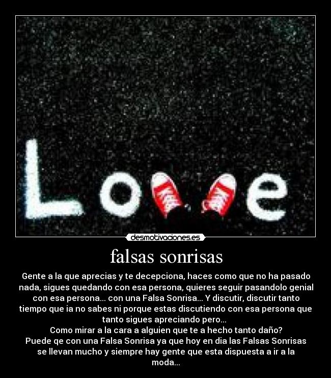 falsas sonrisas - Gente a la que aprecias y te decepciona, haces como que no ha pasado
nada, sigues quedando con esa persona, quieres seguir pasandolo genial
con esa persona... con una Falsa Sonrisa... Y discutir, discutir tanto
tiempo que ia no sabes ni porque estas discutiendo con esa persona que
tanto sigues apreciando pero... 
Como mirar a la cara a alguien que te a hecho tanto daño?
Puede qe con una Falsa Sonrisa ya que hoy en dia las Falsas Sonrisas
se llevan mucho y siempre hay gente que esta dispuesta a ir a la
moda...