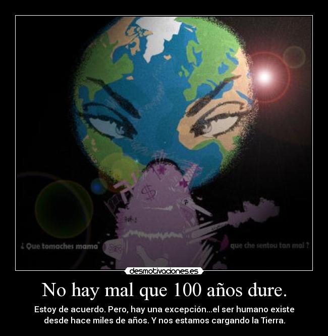 No hay mal que 100 años dure. - Estoy de acuerdo. Pero, hay una excepción...el ser humano existe
desde hace miles de años. Y nos estamos cargando la Tierra.