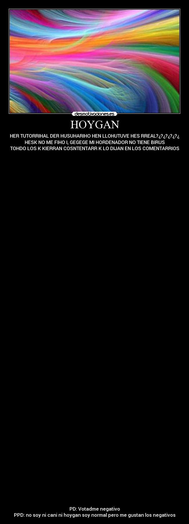 HOYGAN - HER TUTORRIHAL DER HUSUHARIHO HEN LLOHUTUVE HES RREAL?¿?¿?¿?¿?¿
HESK NO ME FIHO I, GEGEGE MI HORDENADOR NO TIENE BIRUS
TOHDO LOS K KIERRAN COSNTENTARR K LO DIJAN EN LOS COMENTARRIOS
PD: Votadme negativo
PPD: no soy ni cani ni hoygan soy normal pero me gustan los negativos