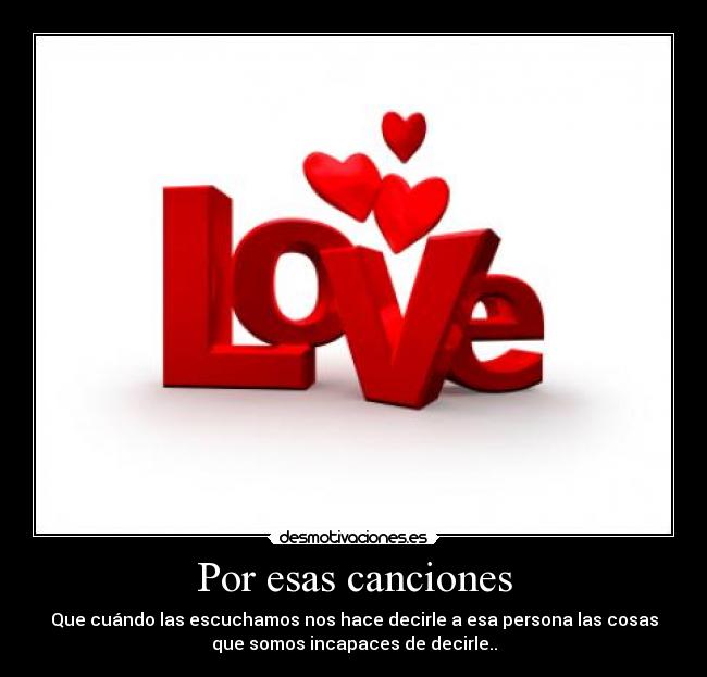 Por esas canciones - Que cuándo las escuchamos nos hace decirle a esa persona las cosas
que somos incapaces de decirle..