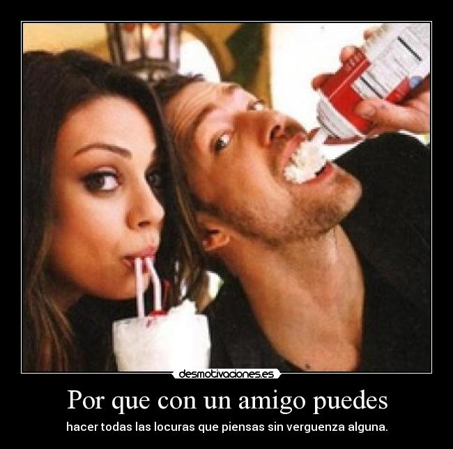 Por que con un amigo puedes - hacer todas las locuras que piensas sin verguenza alguna.