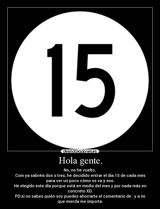 Hola gente. - No, no he vuelto, 
Com ya sabréis dos o tres, he decidido entrar el día 15 de cada mes
para ver un poco cómo os va y eso.
He elegido este día porque está en medio del mes y por nada más en
concreto XD.
PD:si no sabes quién soy puedes ahorrarte el comentario de : y a mí
que mierda me importa.