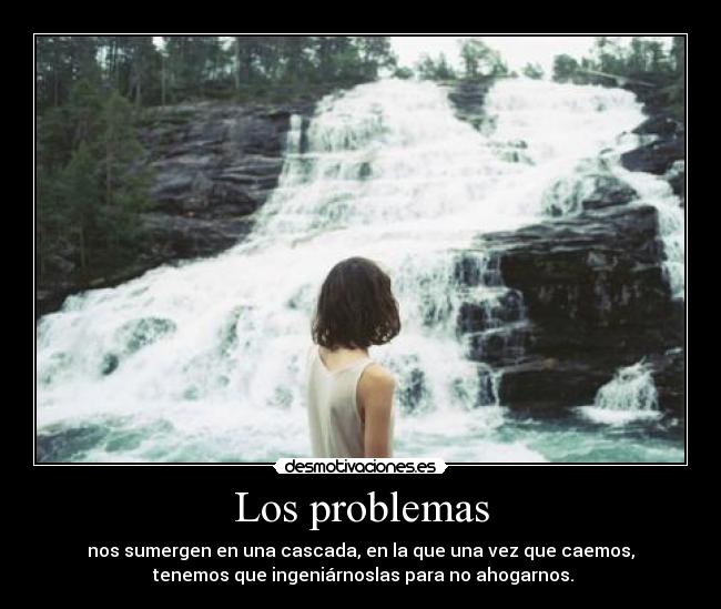 Los problemas - nos sumergen en una cascada, en la que una vez que caemos,
 tenemos que ingeniárnoslas para no ahogarnos.