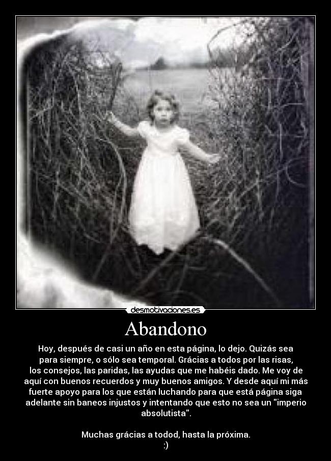 Abandono - Hoy, después de casi un año en esta página, lo dejo. Quizás sea
para siempre, o sólo sea temporal. Grácias a todos por las risas,
los consejos, las paridas, las ayudas que me habéis dado. Me voy de
aquí con buenos recuerdos y muy buenos amigos. Y desde aquí mi más
fuerte apoyo para los que están luchando para que está página siga
adelante sin baneos injustos y intentando que esto no sea un imperio
absolutista.

Muchas grácias a todod, hasta la próxima.
:)