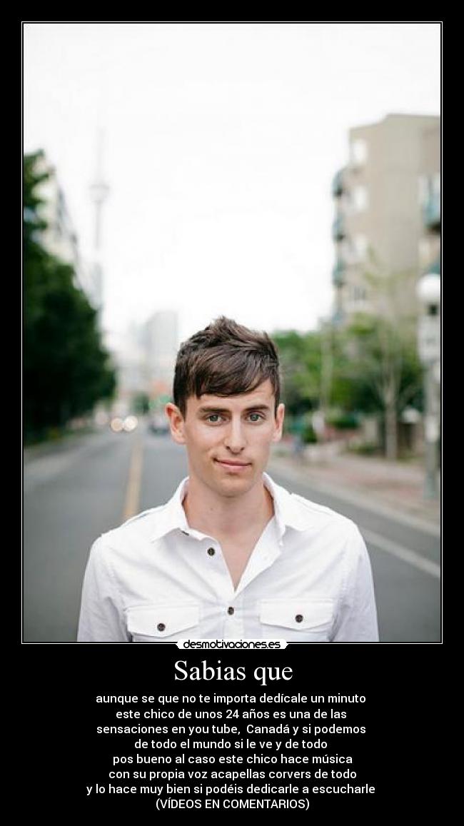 Sabias que - aunque se que no te importa dedícale un minuto
este chico de unos 24 años es una de las
sensaciones en you tube, Canadá y si podemos
de todo el mundo si le ve y de todo
pos bueno al caso este chico hace música
con su propia voz acapellas corvers de todo
y lo hace muy bien si podéis dedicarle a escucharle
(VÍDEOS EN COMENTARIOS)