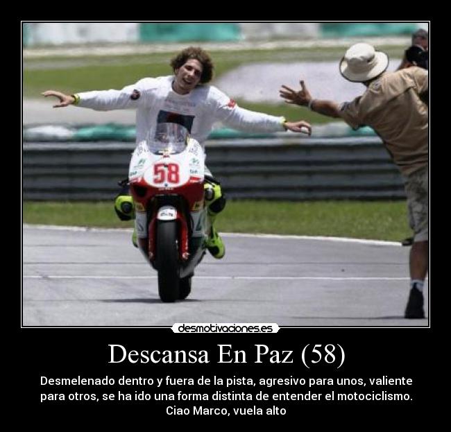 Descansa En Paz (58) - Desmelenado dentro y fuera de la pista, agresivo para unos, valiente
para otros, se ha ido una forma distinta de entender el motociclismo.
Ciao Marco, vuela alto