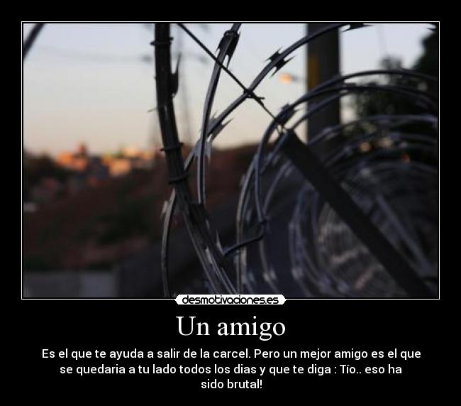 Un amigo - Es el que te ayuda a salir de la carcel. Pero un mejor amigo es el que
se quedaria a tu lado todos los dias y que te diga : Tío.. eso ha
sido brutal!