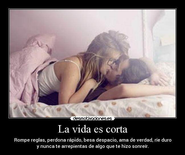 La vida es corta - Rompe reglas, perdona rápido, besa despacio, ama de verdad, ríe duro
y nunca te arrepientas de algo que te hizo sonreír.