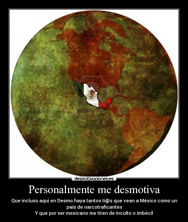 Personalmente me desmotiva - Que incluso aqui en Desmo haya tantos ti@s que vean a México como un
país de narcotraficantes
Y que por ser mexicano me tiren de inculto o imbécil