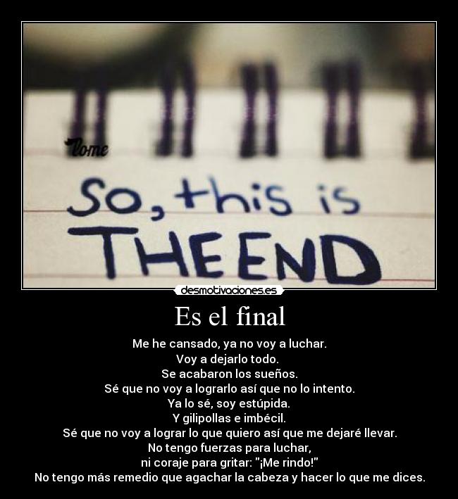 Es el final - Me he cansado, ya no voy a luchar.
Voy a dejarlo todo.
Se acabaron los sueños.
Sé que no voy a lograrlo así que no lo intento.
Ya lo sé, soy estúpida.
Y gilipollas e imbécil.
Sé que no voy a lograr lo que quiero así que me dejaré llevar.
No tengo fuerzas para luchar,
ni coraje para gritar: ¡Me rindo!
No tengo más remedio que agachar la cabeza y hacer lo que me dices.