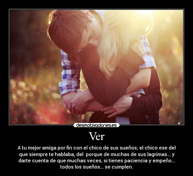 Ver - A tu mejor amiga por fin con el chico de sus sueños, el chico ese del
que siempre te hablaba, del porque de muchas de sus lagrimas... y
darte cuenta de que muchas veces, si tienes paciencia y empeño...
todos los sueños... se cumplen.