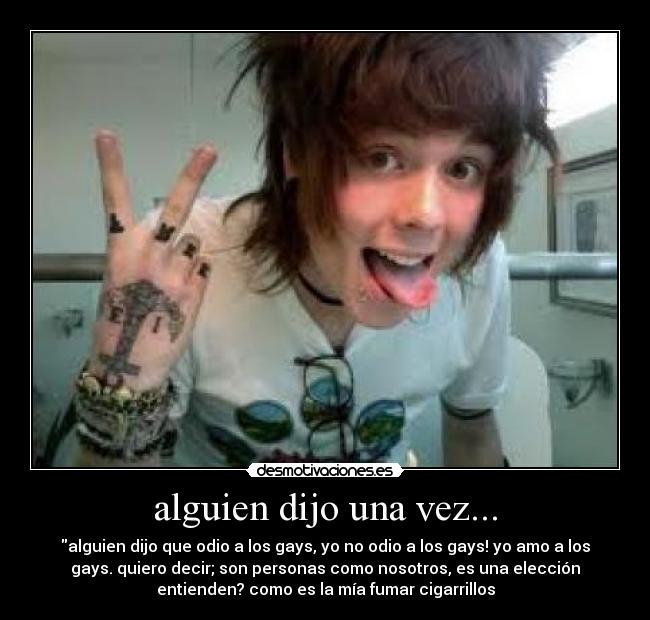 alguien dijo una vez... - alguien dijo que odio a los gays, yo no odio a los gays! yo amo a los
gays. quiero decir; son personas como nosotros, es una elección
entienden? como es la mía fumar cigarrillos