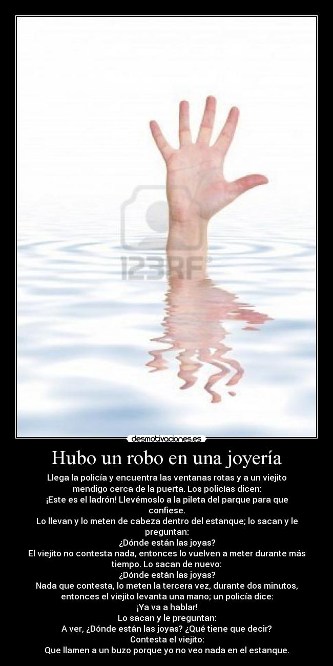 Hubo un robo en una joyería - Llega la policía y encuentra las ventanas rotas y a un viejito
mendigo cerca de la puerta. Los policías dicen:
¡Este es el ladrón! Llevémoslo a la pileta del parque para que
confiese.
Lo llevan y lo meten de cabeza dentro del estanque; lo sacan y le
preguntan:
¿Dónde están las joyas?
El viejito no contesta nada, entonces lo vuelven a meter durante más
tiempo. Lo sacan de nuevo:
¿Dónde están las joyas?
Nada que contesta, lo meten la tercera vez, durante dos minutos,
entonces el viejito levanta una mano; un policía dice:
¡Ya va a hablar!
Lo sacan y le preguntan:
A ver, ¿Dónde están las joyas? ¿Qué tiene que decir?
Contesta el viejito:
Que llamen a un buzo porque yo no veo nada en el estanque.