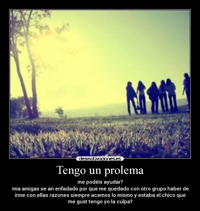 Tengo un prolema - me podéis ayudar?
mia amigas se an enfadado por que me quedado con otro grupo haber de
irme con ellas razones siempre acemos lo mismo y estaba el chico que
me gust tengo yo la culpa?