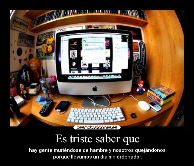 Es triste saber que - hay gente muriéndose de hambre y nosotros quejándonos
porque llevamos un día sin ordenador.