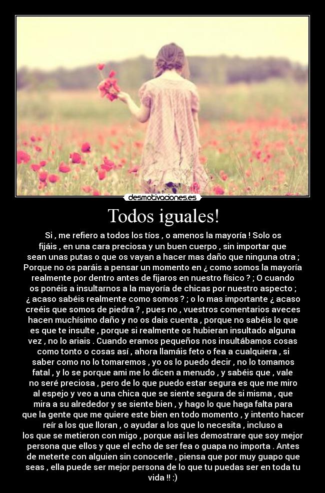 Todos iguales! - Si , me refiero a todos los tíos , o amenos la mayoría ! Solo os
fijáis , en una cara preciosa y un buen cuerpo , sin importar que
sean unas putas o que os vayan a hacer mas daño que ninguna otra ;
Porque no os paráis a pensar un momento en ¿ como somos la mayoría
realmente por dentro antes de fijaros en nuestro físico ? ; O cuando
os ponéis a insultarnos a la mayoría de chicas por nuestro aspecto ;
¿ acaso sabéis realmente como somos ? ; o lo mas importante ¿ acaso
creéis que somos de piedra ? , pues no , vuestros comentarios aveces
hacen muchísimo daño y no os dais cuenta , porque no sabéis lo que
es que te insulte , porque si realmente os hubieran insultado alguna
vez , no lo ariais . Cuando eramos pequeños nos insultábamos cosas
como tonto o cosas así , ahora llamáis feto o fea a cualquiera , si
saber como no lo tomaremos , yo os lo puedo decir , no lo tomamos
fatal , y lo se porque ami me lo dicen a menudo , y sabéis que , vale
no seré preciosa , pero de lo que puedo estar segura es que me miro
al espejo y veo a una chica que se siente segura de si misma , que
mira a su alrededor y se siente bien , y hago lo que haga falta para
que la gente que me quiere este bien en todo momento , y intento hacer
reír a los que lloran , o ayudar a los que lo necesita , incluso a
los que se metieron con migo , porque asi les demostrare que soy mejor
persona que ellos y que el echo de ser fea o guapa no importa . Antes
de meterte con alguien sin conocerle , piensa que por muy guapo que
seas , ella puede ser mejor persona de lo que tu puedas ser en toda tu
vida !! :)