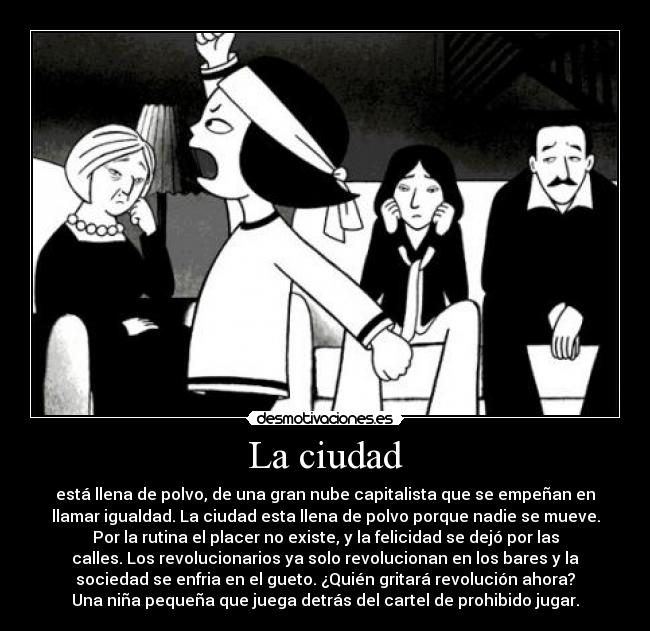 La ciudad - está llena de polvo, de una gran nube capitalista que se empeñan en
llamar igualdad. La ciudad esta llena de polvo porque nadie se mueve.
Por la rutina el placer no existe, y la felicidad se dejó por las
calles. Los revolucionarios ya solo revolucionan en los bares y la
sociedad se enfria en el gueto. ¿Quién gritará revolución ahora?
Una niña pequeña que juega detrás del cartel de prohibido jugar.