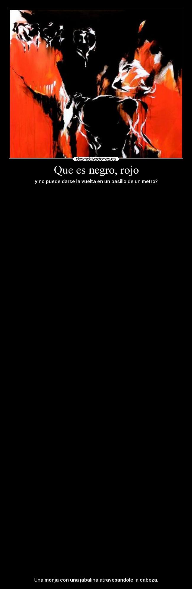 Que es negro, rojo - y no puede darse la vuelta en un pasillo de un metro?
Una monja con una jabalina atravesandole la cabeza.