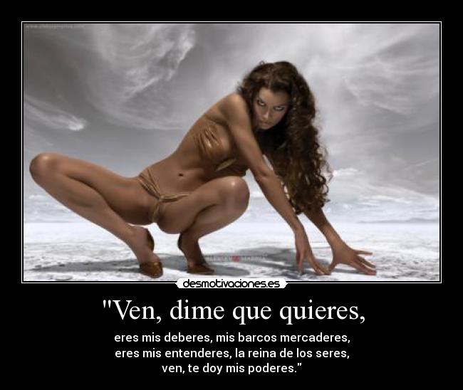 Ven, dime que quieres, - eres mis deberes, mis barcos mercaderes,
eres mis entenderes, la reina de los seres,
ven, te doy mis poderes.