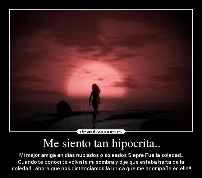 Me siento tan hipocrita.. - Mi mejor amiga en dias nublados o soleados Siepre Fue la soledad..
Cuando te conoci te volviste mi sombra y dije que estaba harta de la
soledad.. ahora que nos distanciamos la unica que me acompaña es ella!!
