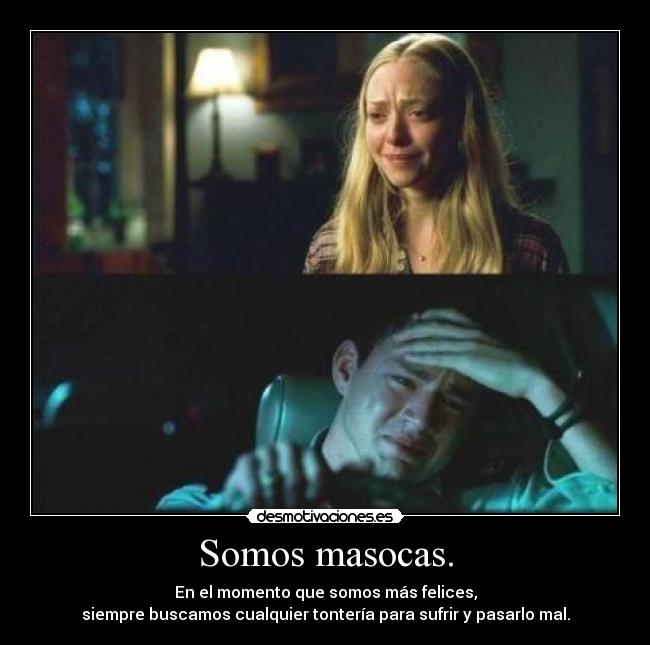 Somos masocas. - En el momento que somos más felices,
siempre buscamos cualquier tontería para sufrir y pasarlo mal.