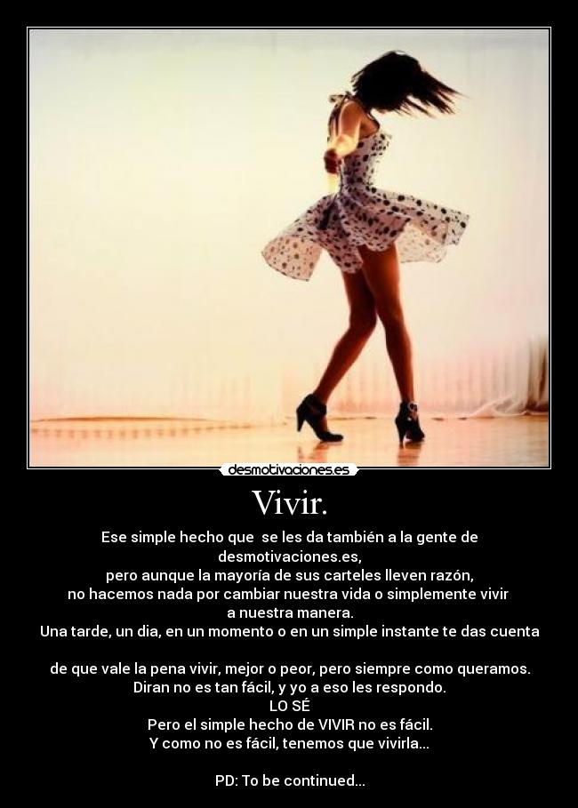 Vivir. - Ese simple hecho que  se les da también a la gente de desmotivaciones.es,
pero aunque la mayoría de sus carteles lleven razón,
no hacemos nada por cambiar nuestra vida o simplemente vivir 
a nuestra manera.
Una tarde, un dia, en un momento o en un simple instante te das cuenta 
de que vale la pena vivir, mejor o peor, pero siempre como queramos.
Diran no es tan fácil, y yo a eso les respondo.
LO SÉ
Pero el simple hecho de VIVIR no es fácil.
Y como no es fácil, tenemos que vivirla...

PD: To be continued...