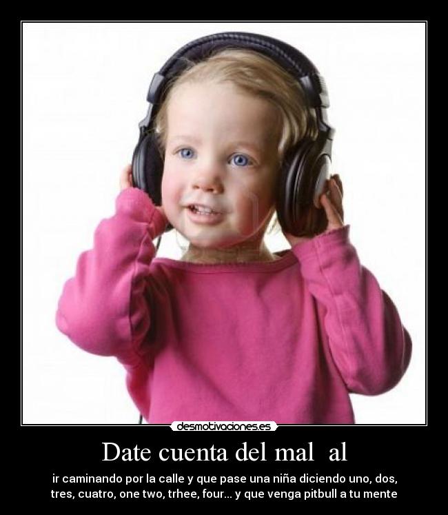 Date cuenta del mal  al - ir caminando por la calle y que pase una niña diciendo uno, dos,
tres, cuatro, one two, trhee, four... y que venga pitbull a tu mente
