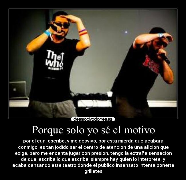 Porque solo yo sé el motivo - por el cual escribo, y me desvivo, por esta mierda que acabara
conmigo, es tan jodido ser el centro de atencion de una aficion que
exige, pero me encanta jugar con presion, tengo la extraña sensacion
de que, escriba lo que escriba, siempre hay quien lo interprete, y
acaba cansando este teatro donde el publico insensato intenta ponerte
grilletes
