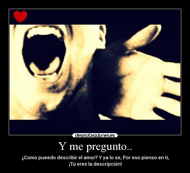 Y me pregunto.. - ¿Como pueedo describir el amor? Y ya lo se, Por eso pienso en ti,
¡Tú eres la descripción!
