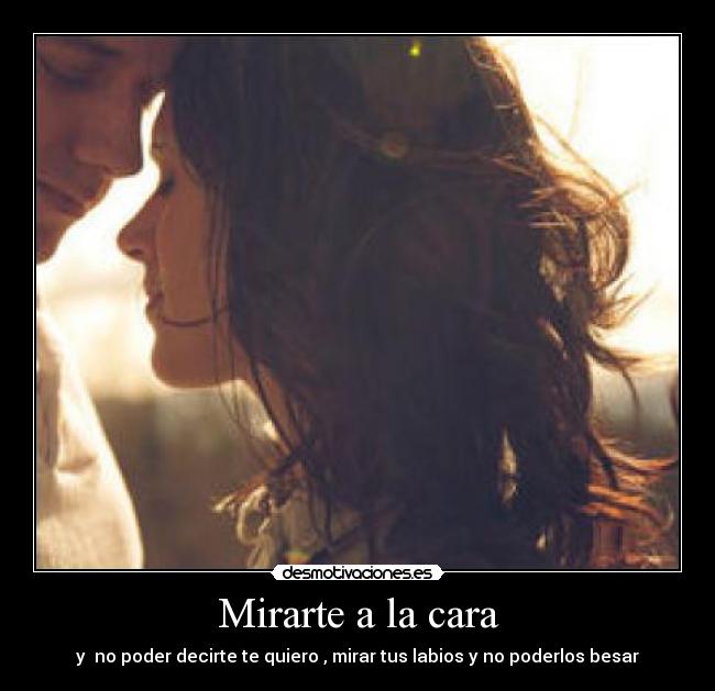 Mirarte a la cara - y  no poder decirte te quiero , mirar tus labios y no poderlos besar