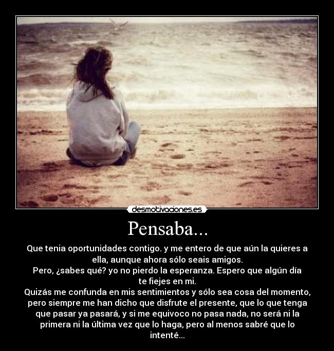 Pensaba... - Que tenia oportunidades contigo. y me entero de que aún la quieres a
ella, aunque ahora sólo seais amigos.
Pero, ¿sabes qué? yo no pierdo la esperanza. Espero que algún día
te fiejes en mi.
Quizás me confunda en mis sentimientos y sólo sea cosa del momento,
pero siempre me han dicho que disfrute el presente, que lo que tenga
que pasar ya pasará, y si me equivoco no pasa nada, no será ni la
primera ni la última vez que lo haga, pero al menos sabré que lo
intenté...