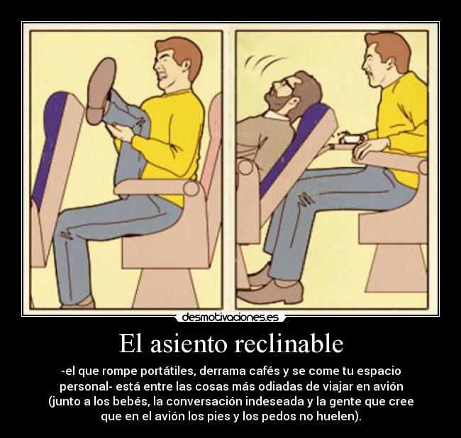 El asiento reclinable - -el que rompe portátiles, derrama cafés y se come tu espacio
personal- está entre las cosas más odiadas de viajar en avión
(junto a los bebés, la conversación indeseada y la gente que cree
que en el avión los pies y los pedos no huelen).