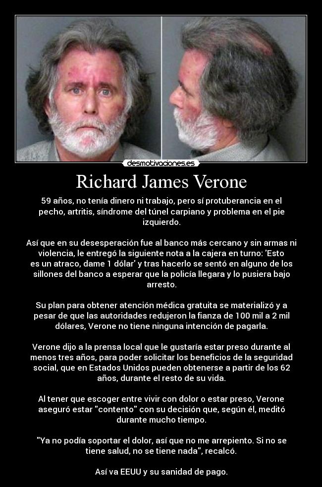 Richard James Verone - 59 años, no tenía dinero ni trabajo, pero sí protuberancia en el
pecho, artritis, síndrome del túnel carpiano y problema en el pie
izquierdo.

Así que en su desesperación fue al banco más cercano y sin armas ni
violencia, le entregó la siguiente nota a la cajera en turno: Esto
es un atraco, dame 1 dólar y tras hacerlo se sentó en alguno de los
sillones del banco a esperar que la policía llegara y lo pusiera bajo
arresto.

Su plan para obtener atención médica gratuita se materializó y a
pesar de que las autoridades redujeron la fianza de 100 mil a 2 mil
dólares, Verone no tiene ninguna intención de pagarla.

Verone dijo a la prensa local que le gustaría estar preso durante al
menos tres años, para poder solicitar los beneficios de la seguridad
social, que en Estados Unidos pueden obtenerse a partir de los 62
años, durante el resto de su vida.

Al tener que escoger entre vivir con dolor o estar preso, Verone
aseguró estar contento con su decisión que, según él, meditó
durante mucho tiempo.

Ya no podía soportar el dolor, así que no me arrepiento. Si no se
tiene salud, no se tiene nada, recalcó.

Así va EEUU y su sanidad de pago.
