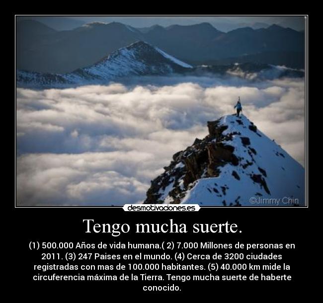 Tengo mucha suerte. - (1) 500.000 Años de vida humana.( 2) 7.000 Millones de personas en
2011. (3) 247 Paises en el mundo. (4) Cerca de 3200 ciudades
registradas con mas de 100.000 habitantes. (5) 40.000 km mide la
circuferencia máxima de la Tierra. Tengo mucha suerte de haberte
conocido.