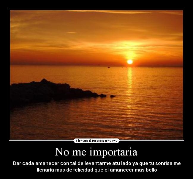 No me importaria - Dar cada amanecer con tal de levantarme atu lado ya que tu sonrisa me
llenaría mas de felicidad que el amanecer mas bello