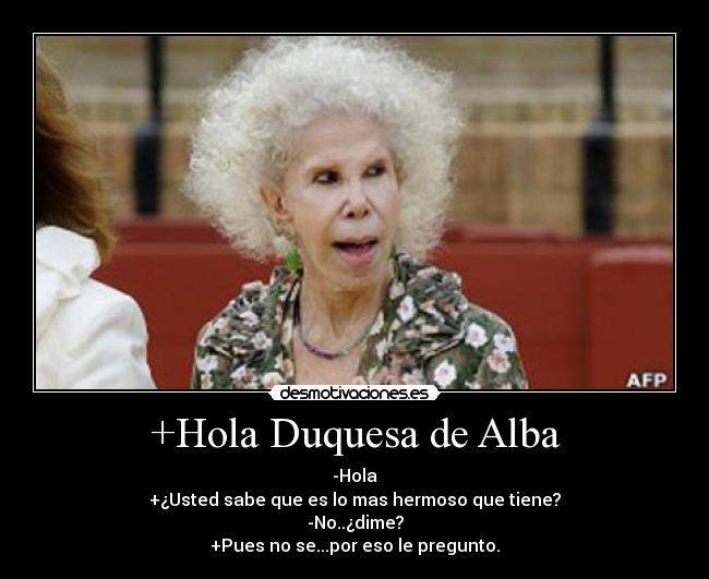 +Hola Duquesa de Alba - -Hola
+¿Usted sabe que es lo mas hermoso que tiene?
-No..¿dime?
+Pues no se...por eso le pregunto.