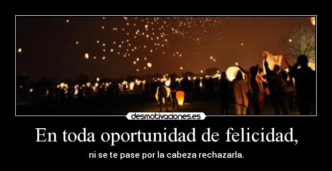 En toda oportunidad de felicidad, - ni se te pase por la cabeza rechazarla.