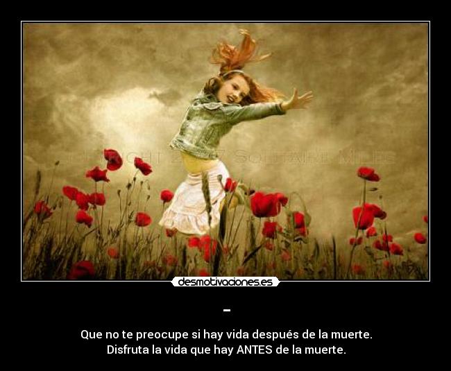 - - Que no te preocupe si hay vida después de la muerte.
Disfruta la vida que hay ANTES de la muerte.