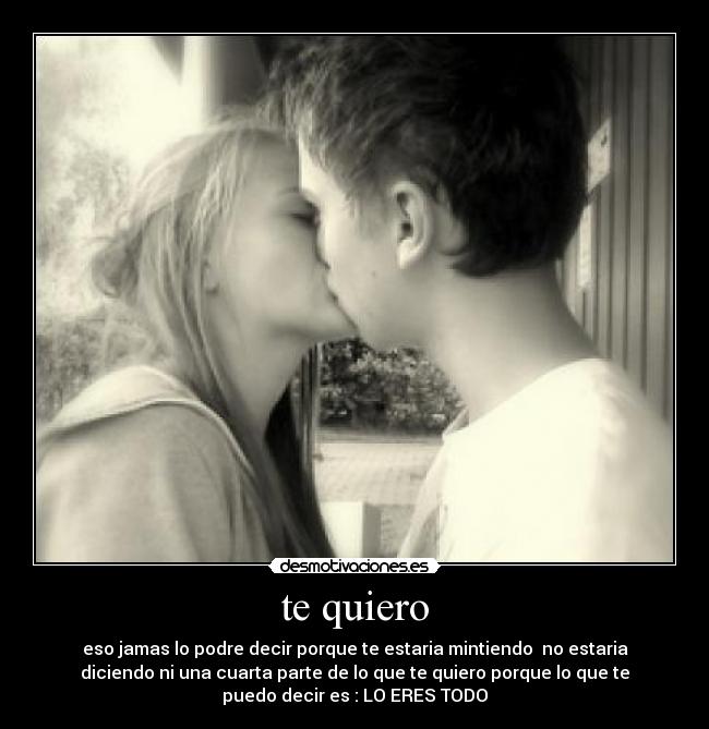 te quiero - eso jamas lo podre decir porque te estaria mintiendo  no estaria
diciendo ni una cuarta parte de lo que te quiero porque lo que te
puedo decir es : LO ERES TODO