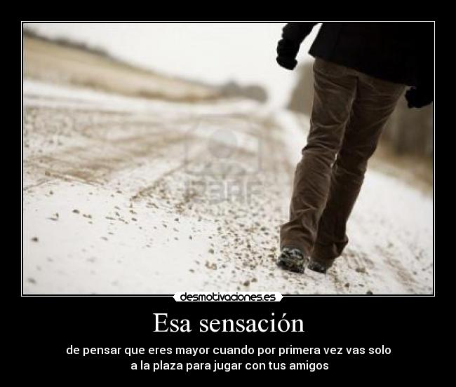 Esa sensación - de pensar que eres mayor cuando por primera vez vas solo
 a la plaza para jugar con tus amigos