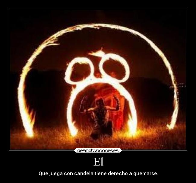 El - Que juega con candela tiene derecho a quemarse.