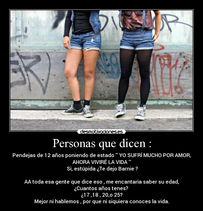 Personas que dicen : - Pendejas de 12 años poniendo de estado  YO SUFRÍ MUCHO POR AMOR,
AHORA VIVIRÉ LA VIDA 
 Si, estúpida ¿Te dejo Barnie ?

AA toda esa gente que dice eso , me encantaria saber su edad,
¿Cuantos años tenes? 
¿17 ,18 , 20,o 25?
Mejor ni hablemos , por que ni siquiera conoces la vida.