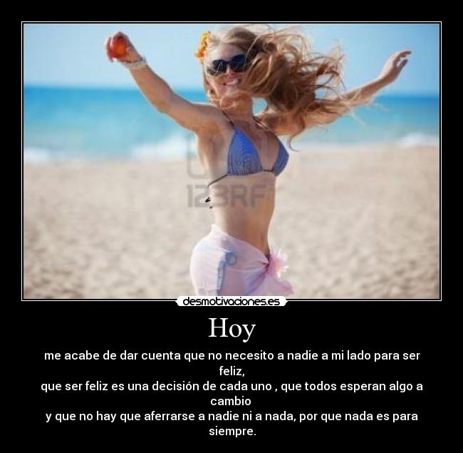 Hoy - me acabe de dar cuenta que no necesito a nadie a mi lado para ser feliz,
que ser feliz es una decisión de cada uno , que todos esperan algo a cambio 
y que no hay que aferrarse a nadie ni a nada, por que nada es para siempre.