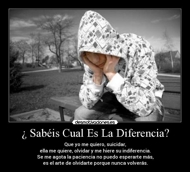 ¿ Sabéis Cual Es La Diferencia? - Que yo me quiero, suicidar,
ella me quiere, olvidar y me hiere su indiferencia.
Se me agota la paciencia no puedo esperarte más,
es el arte de olvidarte porque nunca volverás.
