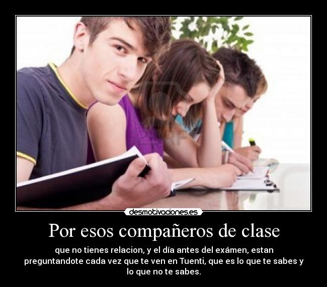 Por esos compañeros de clase - que no tienes relacion, y el día antes del exámen, estan
preguntandote cada vez que te ven en Tuenti, que es lo que te sabes y
lo que no te sabes.