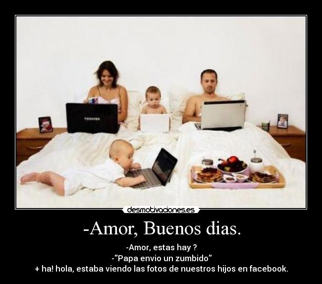 -Amor, Buenos dias. - -Amor, estas hay ?
-Papa envio un zumbido
+ ha! hola, estaba viendo las fotos de nuestros hijos en facebook.