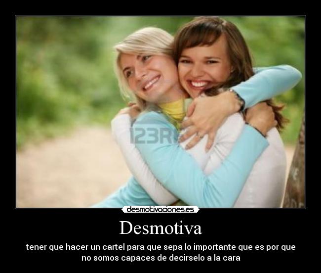 Desmotiva - tener que hacer un cartel para que sepa lo importante que es por que
no somos capaces de decirselo a la cara