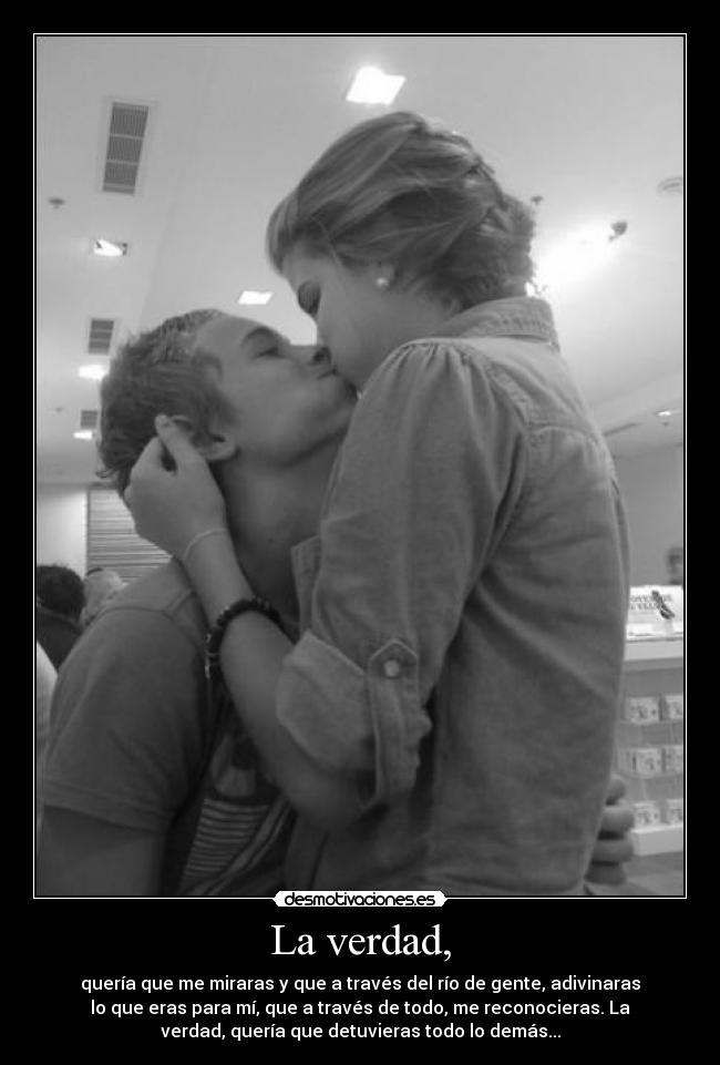 La verdad, - quería que me miraras y que a través del río de gente, adivinaras
lo que eras para mí, que a través de todo, me reconocieras. La
verdad, quería que detuvieras todo lo demás...