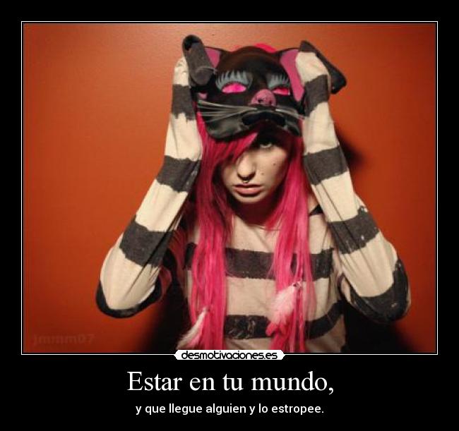 Estar en tu mundo, - y que llegue alguien y lo estropee.